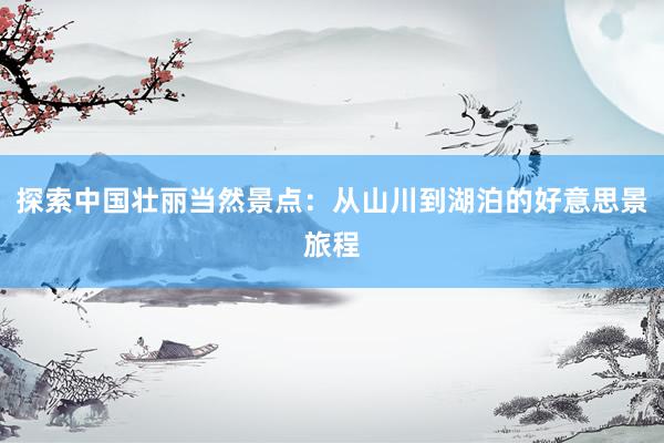探索中国壮丽当然景点：从山川到湖泊的好意思景旅程
